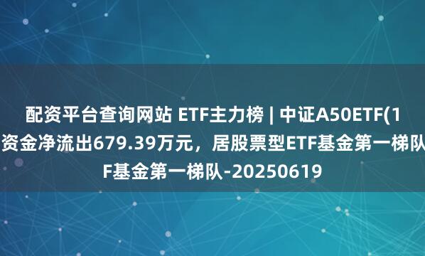 配资平台查询网站 ETF主力榜 | 中证A50ETF(159591)主力资金净流出679.39万元，居股票型ETF基金第一梯队-20250619