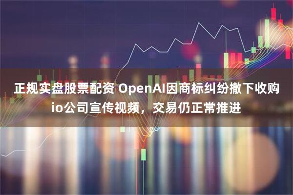 正规实盘股票配资 OpenAI因商标纠纷撤下收购io公司宣传视频，交易仍正常推进