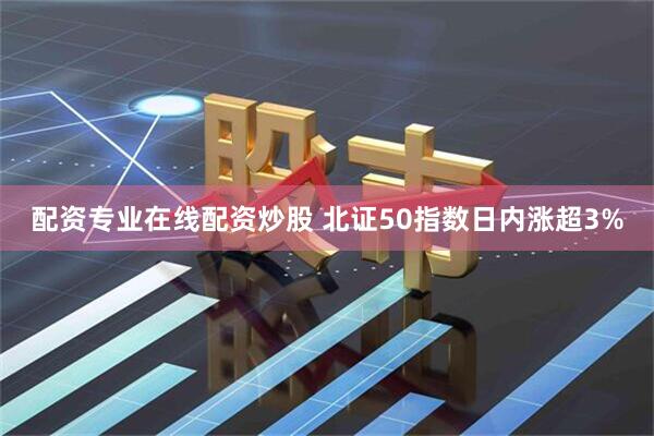 配资专业在线配资炒股 北证50指数日内涨超3%