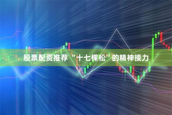股票配资推荐 “十七棵松”的精神接力