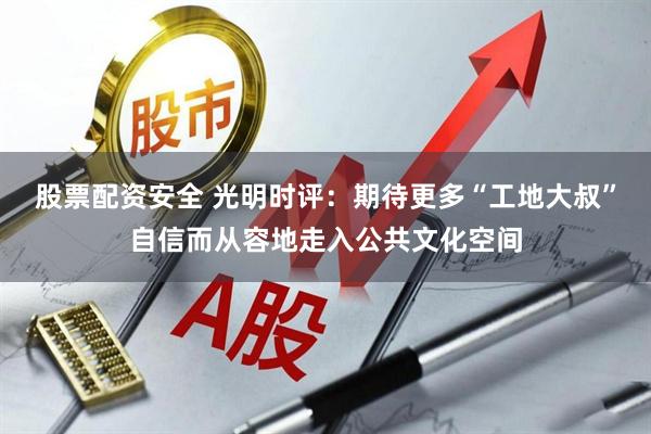 股票配资安全 光明时评：期待更多“工地大叔”自信而从容地走入公共文化空间