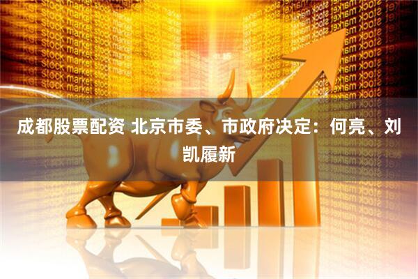 成都股票配资 北京市委、市政府决定：何亮、刘凯履新