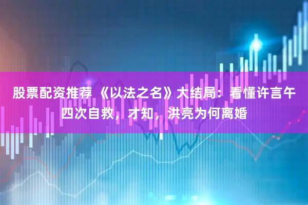 股票配资推荐 《以法之名》大结局：看懂许言午四次自救，才知，洪亮为何离婚
