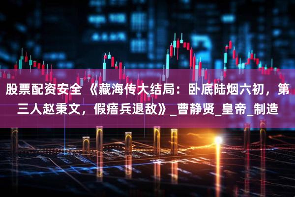 股票配资安全 《藏海传大结局：卧底陆烟六初，第三人赵秉文，假瘖兵退敌》_曹静贤_皇帝_制造