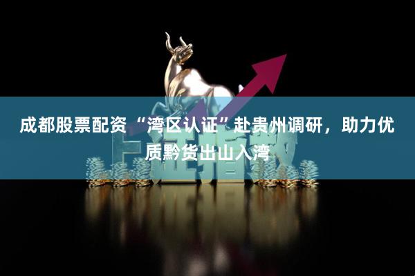 成都股票配资 “湾区认证”赴贵州调研，助力优质黔货出山入湾