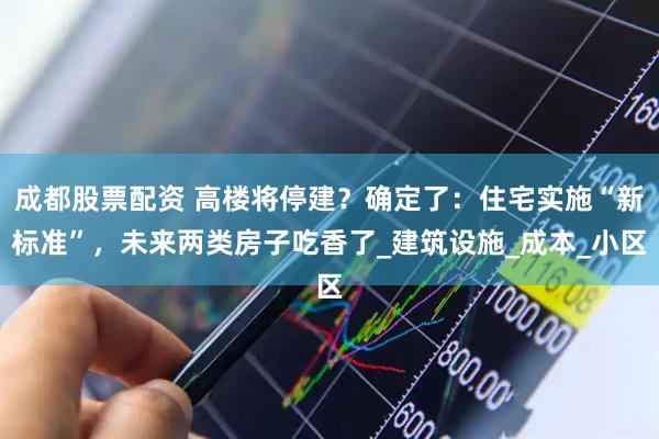 成都股票配资 高楼将停建？确定了：住宅实施“新标准”，未来两类房子吃香了_建筑设施_成本_小区