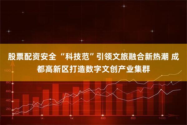 股票配资安全 “科技范”引领文旅融合新热潮 成都高新区打造数字文创产业集群
