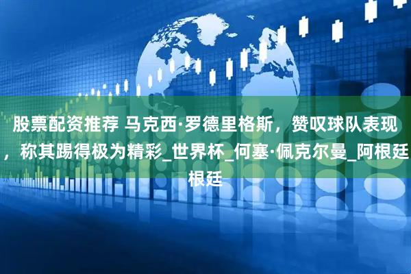 股票配资推荐 马克西·罗德里格斯，赞叹球队表现，称其踢得极为精彩_世界杯_何塞·佩克尔曼_阿根廷