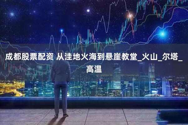 成都股票配资 从洼地火海到悬崖教堂_火山_尔塔_高温