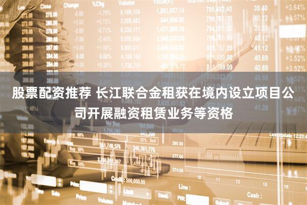 股票配资推荐 长江联合金租获在境内设立项目公司开展融资租赁业务等资格