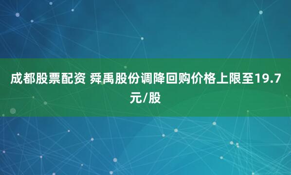 成都股票配资 舜禹股份调降回购价格上限至19.7元/股