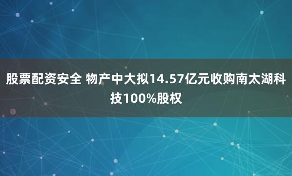 股票配资安全 物产中大拟14.57亿元收购南太湖科技100%股权
