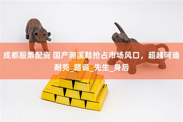 成都股票配资 国产溯溪鞋抢占市场风口，超越阿迪耐克_路诞_先生_身后