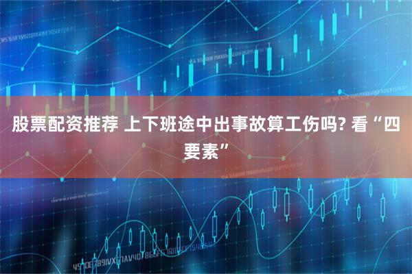 股票配资推荐 上下班途中出事故算工伤吗? 看“四要素”