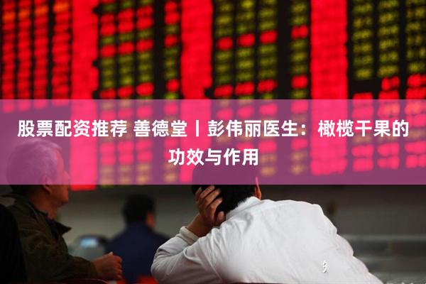 股票配资推荐 善德堂丨彭伟丽医生：橄榄干果的功效与作用
