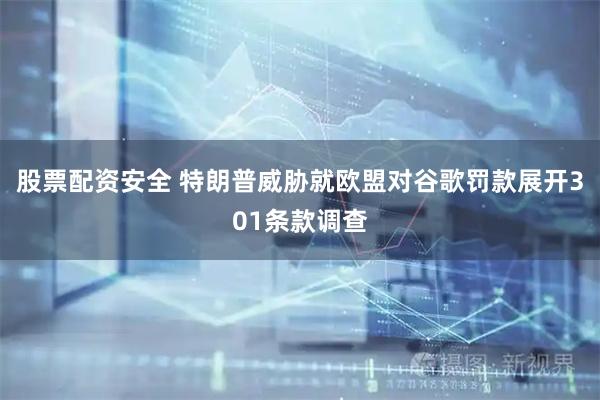 股票配资安全 特朗普威胁就欧盟对谷歌罚款展开301条款调查