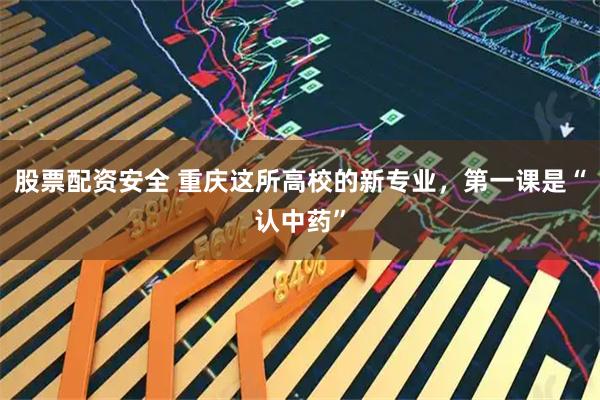 股票配资安全 重庆这所高校的新专业，第一课是“认中药”