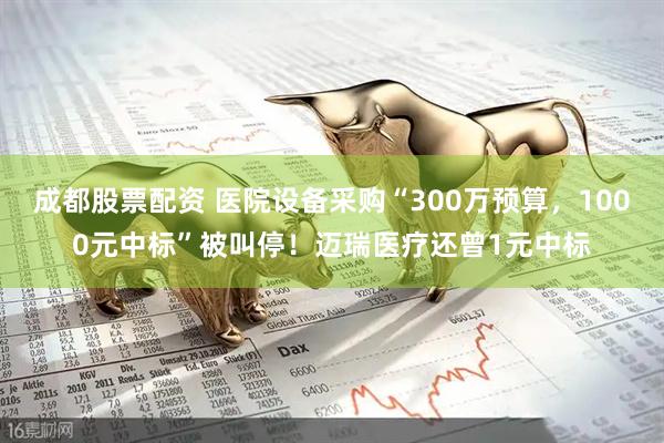 成都股票配资 医院设备采购“300万预算,1000元中标”被叫停!迈瑞医疗还曾1元中标