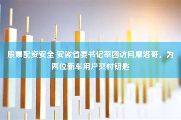 股票配资安全 安徽省委书记率团访问摩洛哥,为两位新车用户交付钥匙