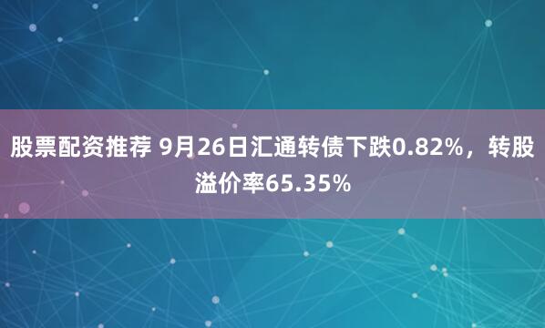 股票配资推荐 9月26日汇通转债下跌0.82%,转股溢价率65.35%