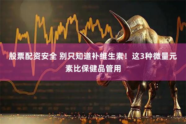 股票配资安全 别只知道补维生素!这3种微量元素比保健品管用