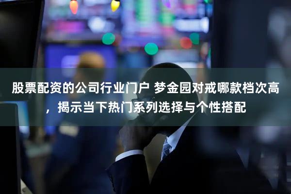 股票配资的公司行业门户 梦金园对戒哪款档次高,揭示当下热门系列选择与个性搭配