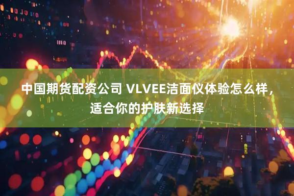 中国期货配资公司 VLVEE洁面仪体验怎么样,适合你的护肤新选择
