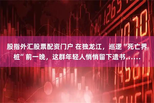 股指外汇股票配资门户 在独龙江，巡逻“死亡界桩”前一晚，这群年轻人悄悄留下遗书……