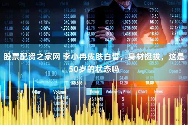股票配资之家网 李小冉皮肤白皙，身材挺拔，这是50岁的状态吗
