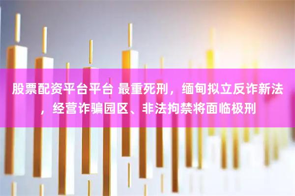 股票配资平台平台 最重死刑，缅甸拟立反诈新法，经营诈骗园区、非法拘禁将面临极刑