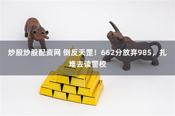 炒股炒股配资网 倒反天罡!662分放弃985,扎堆去读警校