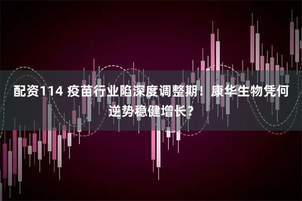 配资114 疫苗行业陷深度调整期！康华生物凭何逆势稳健增长？